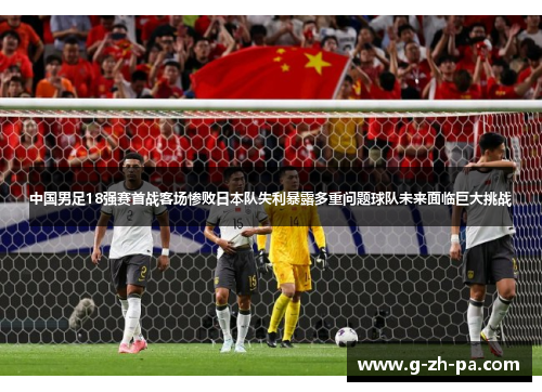中国男足18强赛首战客场惨败日本队失利暴露多重问题球队未来面临巨大挑战