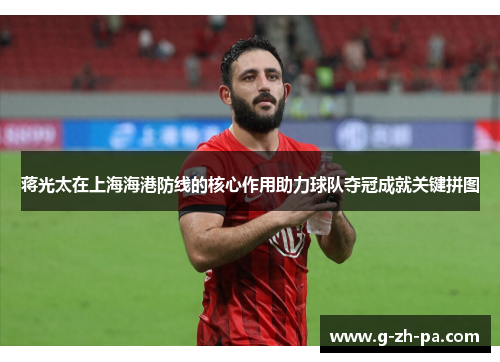 蒋光太在上海海港防线的核心作用助力球队夺冠成就关键拼图 蒋光太在上海海港防线的核心作用助力球队夺冠成就关键拼图