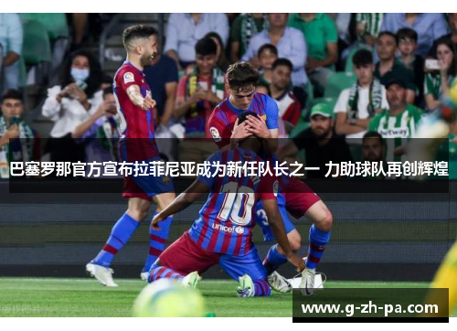 巴塞罗那官方宣布拉菲尼亚成为新任队长之一 力助球队再创辉煌 巴塞罗那官方宣布拉菲尼亚成为新任队长之一 力助球队再创辉煌