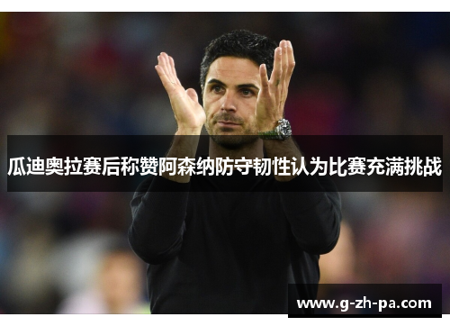 瓜迪奥拉赛后称赞阿森纳防守韧性认为比赛充满挑战 瓜迪奥拉赛后称赞阿森纳防守韧性认为比赛充满挑战